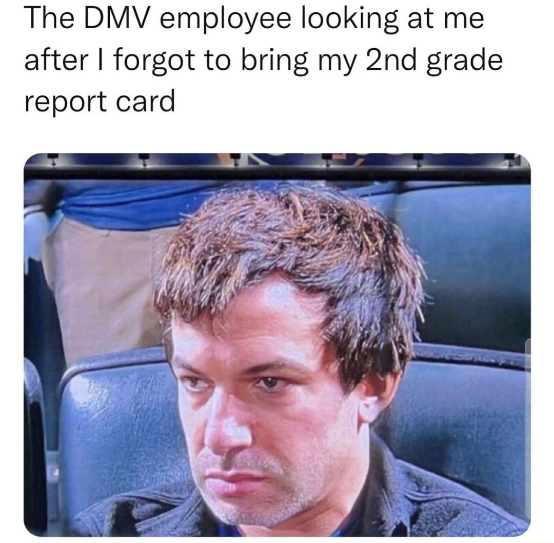 The DMV employee looking at me after forgot to bring my 2nd grade report card