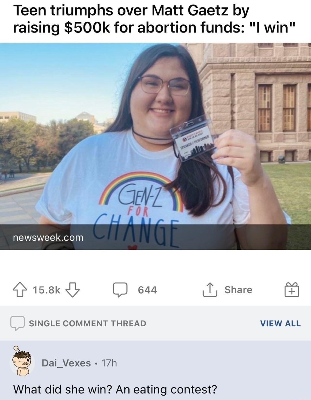 fpolitics uladyems 1d 24 G2 H2 3 Ba y Teen triumphs over Matt Gaetz by raising 500k for abortion funds l win 158k b eaa 1 share SINGLE COMMENT THREAD VIEW ALL Dai_Vexes 17h 0 What did she win An eating contest