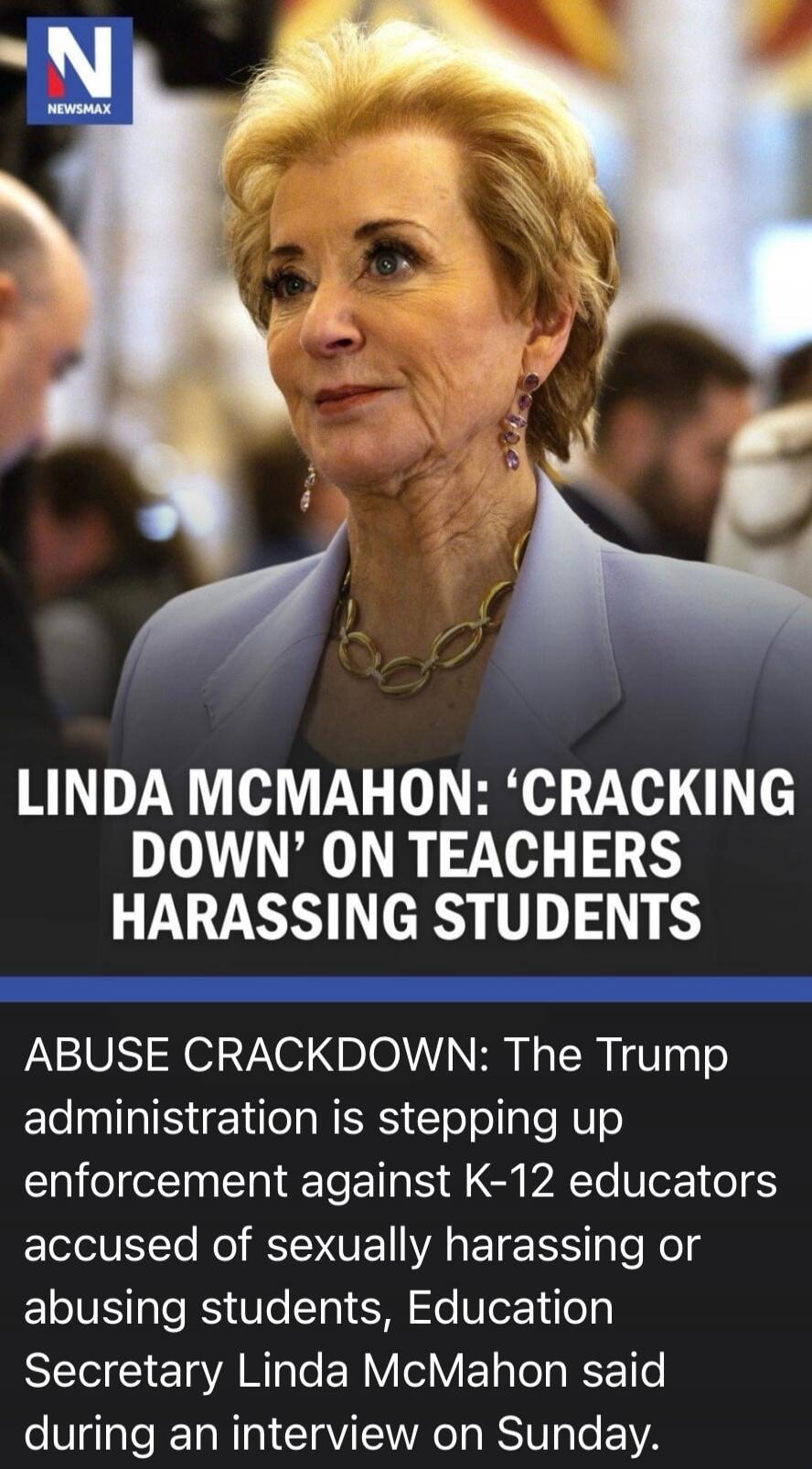 NEWSMAX N LINDA MCMAHON: 'CRACKING DOWN' ON TEACHERS HARASSING STUDENTS ABUSE CRACKDOWN: The Trump administration is stepping up enforcement against K-12 educators accused of sexually harassing or abusing students, Education Secretary Linda McMahon said during an interview on Sunday.