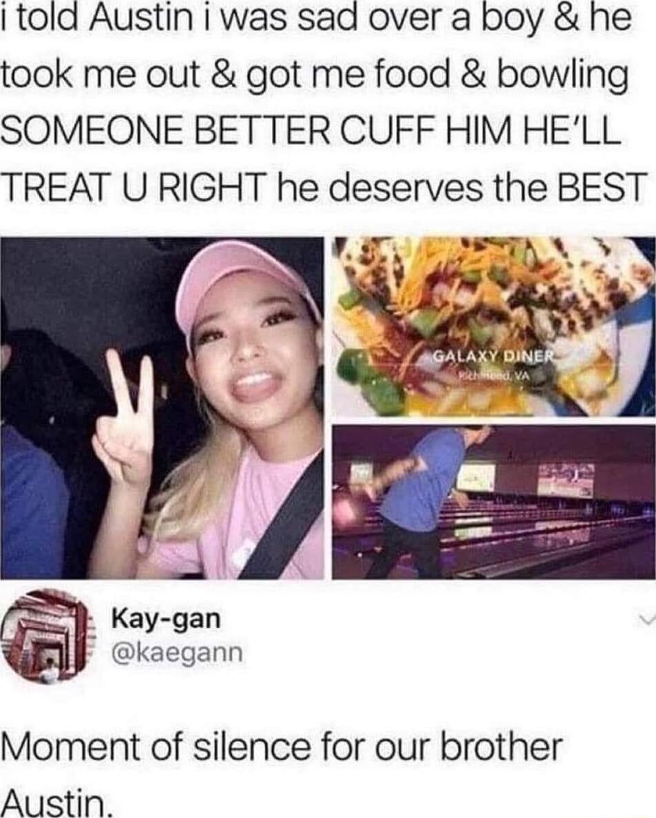 told Austin was sad over a boy he took me out got me food bowling SOMEONE BETTER CUFF HIM HELL TREAT U RIGHT he deserves the BEST kaegann Moment of silence for our brother Austin