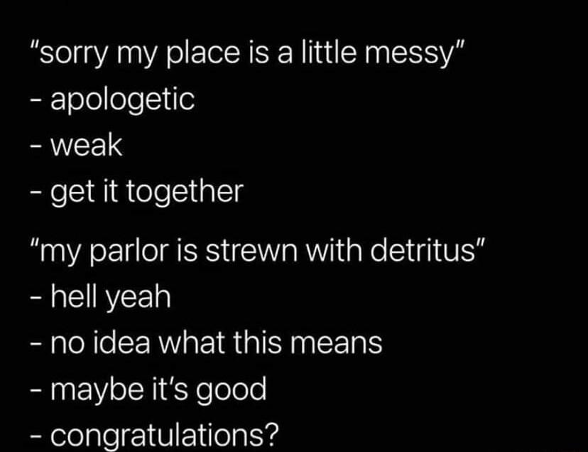 sorry my place is a little messy B oleole11o weak get it together my parlor is strewn with detritus hell yeah no idea what this means maybe its good congratulations