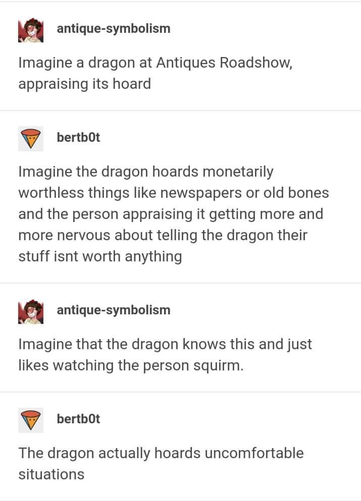 n antique symbolism Imagine a dragon at Antiques Roadshow appraising its hoard bertbot Imagine the dragon hoards monetarily worthless things like newspapers or old bones and the person appraising it getting more and more nervous about telling the dragon their stuff isnt worth anything n antique symbolism Imagine that the dragon knows this and just likes watching the person squirm bertbot The drago