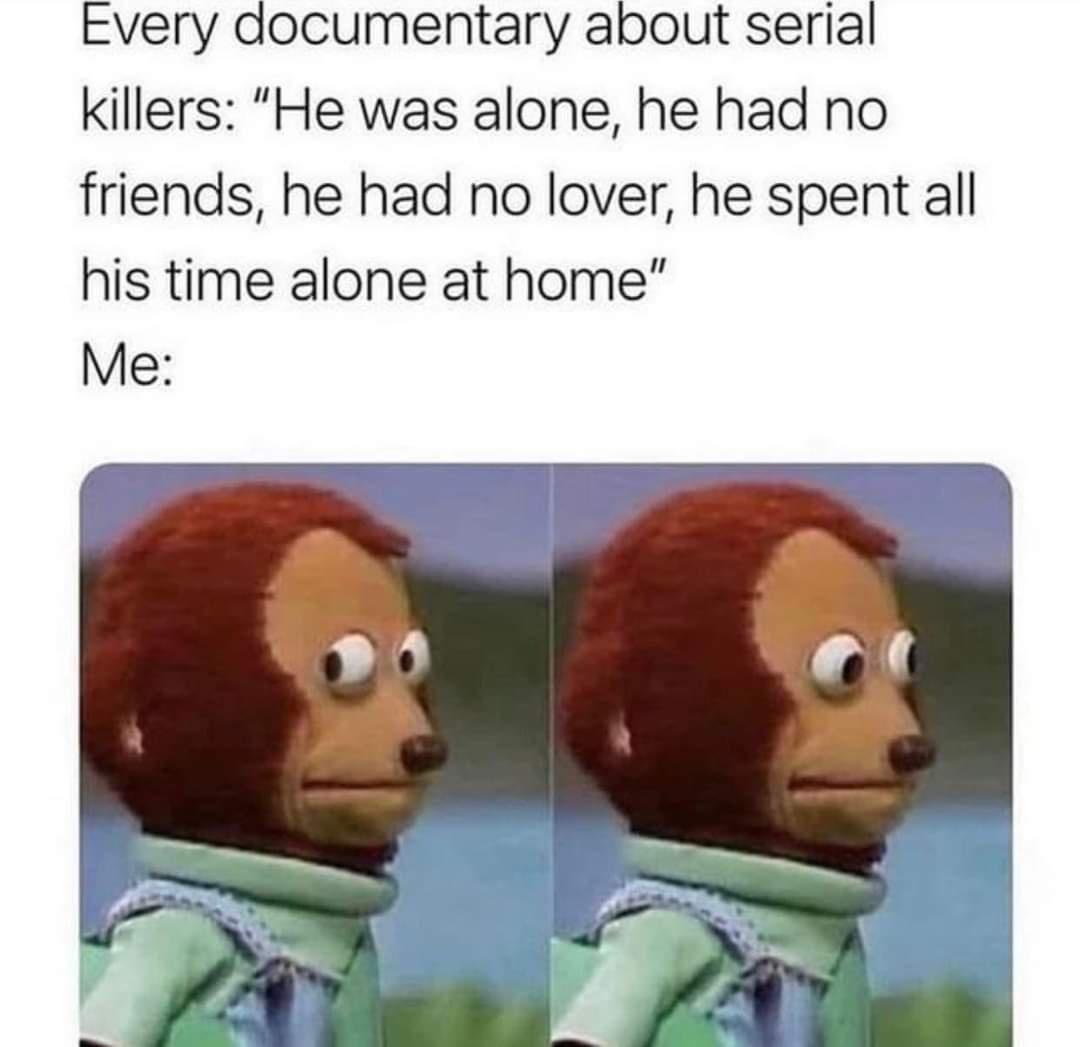 Every documentary about serial killers He was alone he had no friends he had no lover he spent all his time alone at home Me