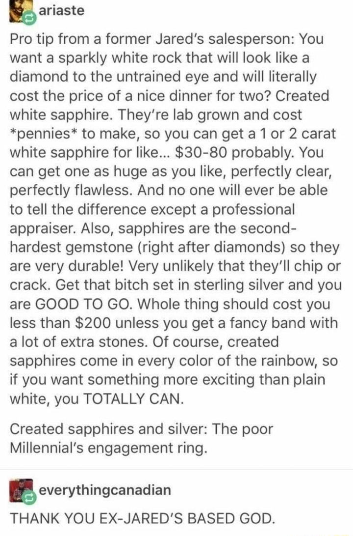 n ariaste Pro tip from a former Jareds salesperson You want a sparkly white rock that will look like a diamond to the untrained eye and will literally cost the price of a nice dinner for two Created white sapphire Theyre lab grown and cost pennies to make so you can get a 1 or 2 carat white sapphire for like 30 80 probably You can get one as huge as you like perfectly clear perfectly flawless And 