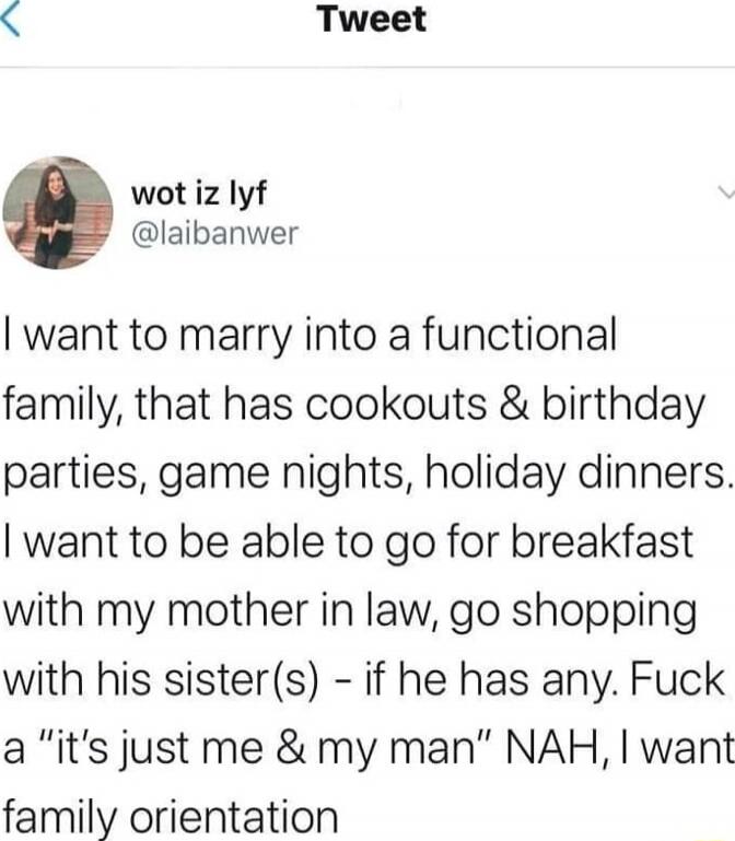 I want to marry into a functional family, that has cookouts & birthday parties, game nights, holiday dinners. I want to be able to go for breakfast with my mother in law, go shopping with his sister(s) - if he has any. Fuck a 