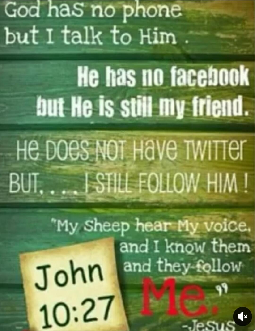 God has no phone but I talk to Him. He has no Facebook but He is still my friend. He does NOT have Twitter BUT.... I STILL FOLLOW HIM! My sheep hear My voice, and I know them and they follow Me. John 10:27 -Jesus