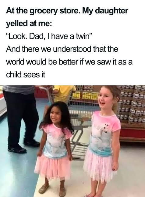 At the grocery store My daughter yelled at me Look Dad have a twin And there we understood that the world would be better if we saw it as a child sees it