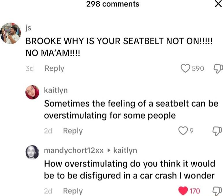 298 comments X js Q BROOKE WHY IS YOUR SEATBELT NOT ON NO MAAM Reply Qs F kaitlyn Sometimes the feeling of a seatbelt can be overstimulating for some people Reply VIR e mandychort12xx kaitlyn How overstimulating do you think it would be to be disfigured in a car crash wonder Reply Yo