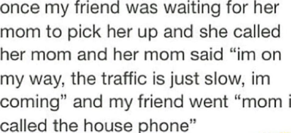 once my friend was waiting for her mom to pick her up and she called her mom and her mom said im on my way the traffic is just slow im coming and my friend went mom called the house phone