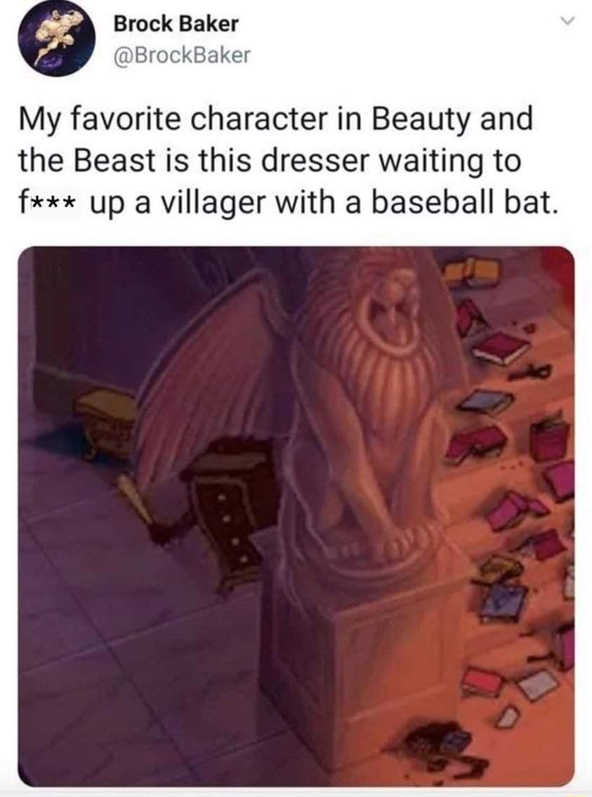 Brock Baker BrockBaker My favorite character in Beauty and the Beast is this dresser waiting to fxx up a villager with a baseball bat