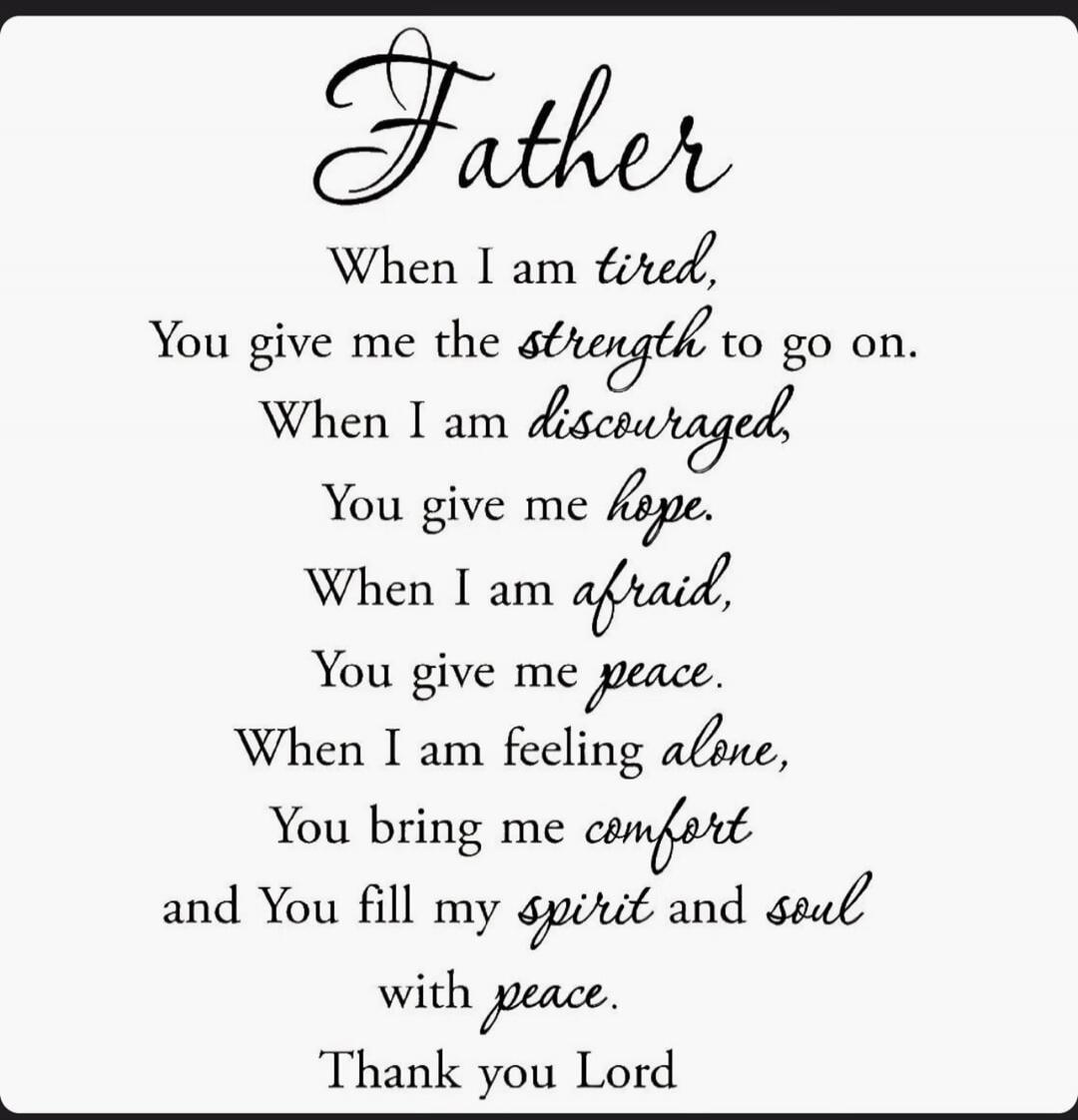 Father When I am tired, You give me the strength to go on. When I am discouraged, You give me hope. When I am afraid, You give me peace. When I am feeling alone, You bring me comfort and You fill my spirit and soul with peace. Thank you Lord
