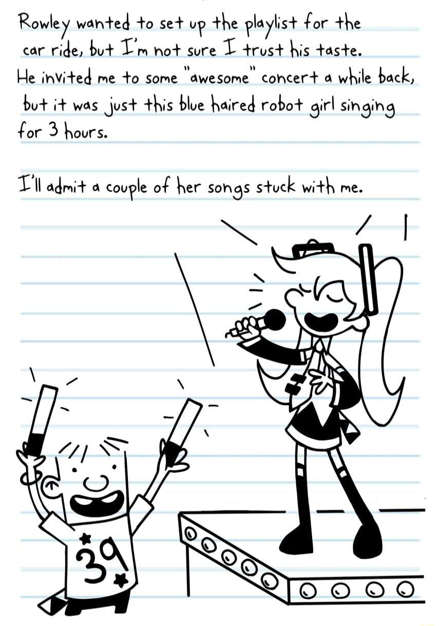 Rowley wanted to set up the playlist for the car ride but Tm not sure T trust his taste He invited me 4o some awesome concert a while back but it was just this blue haired robot girl singing for 3 hours Tl admit a couple of her songs stuck with me