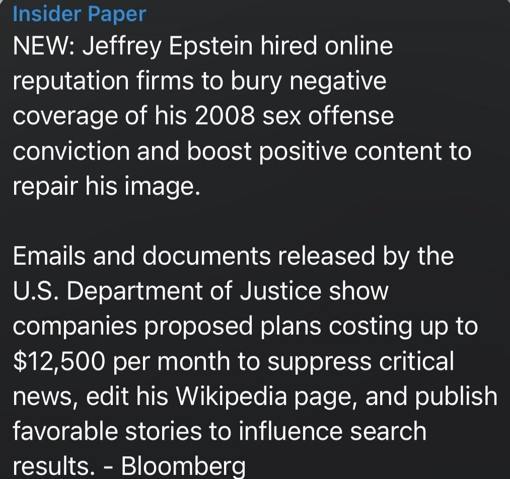 Insider Paper

NEW: Jeffrey Epstein hired online reputation firms to bury negative coverage of his 2008 sex offense conviction and boost positive content to repair his image.

Emails and documents released by the U.S. Department of Justice show companies proposed plans costing up to $12,500 per month to suppress critical news, edit his Wikipedia pa