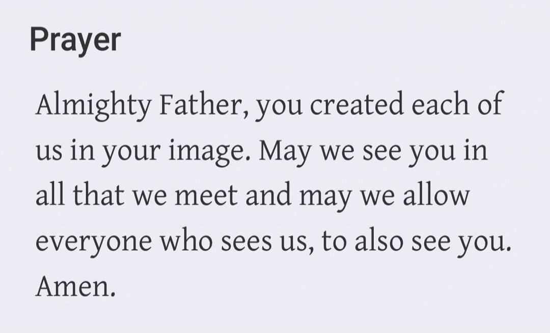 Prayer Almighty Father, you created each of us in your image. May we see you in all that we meet and may we allow everyone who sees us, to also see you. Amen.