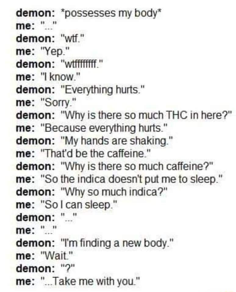 demon possesses my body me l lgnow B Wny is there so much THC in here me Because everything hurts demon My hands are shaking me Thatd be the caffeine demon Why is there so much caffeine So the indica doesnt put me to sleep demon Why so much indica me Solcansleep demon Im finding a new body me Wait demon me Take me with you