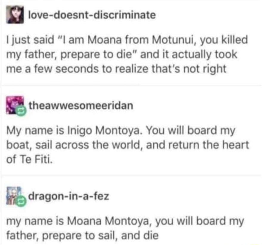 love doesnt discriminate just said I am Moana from Motunui you killed my father prepare to die and it actually took me a few seconds to realize thats not right theawwesomeeridan My name is Inigo Montoya You will board my boat sail across the world and return the heart of Te Fiti dngon in a fez my name is Moana Montoya you will board my father prepare to sail and die