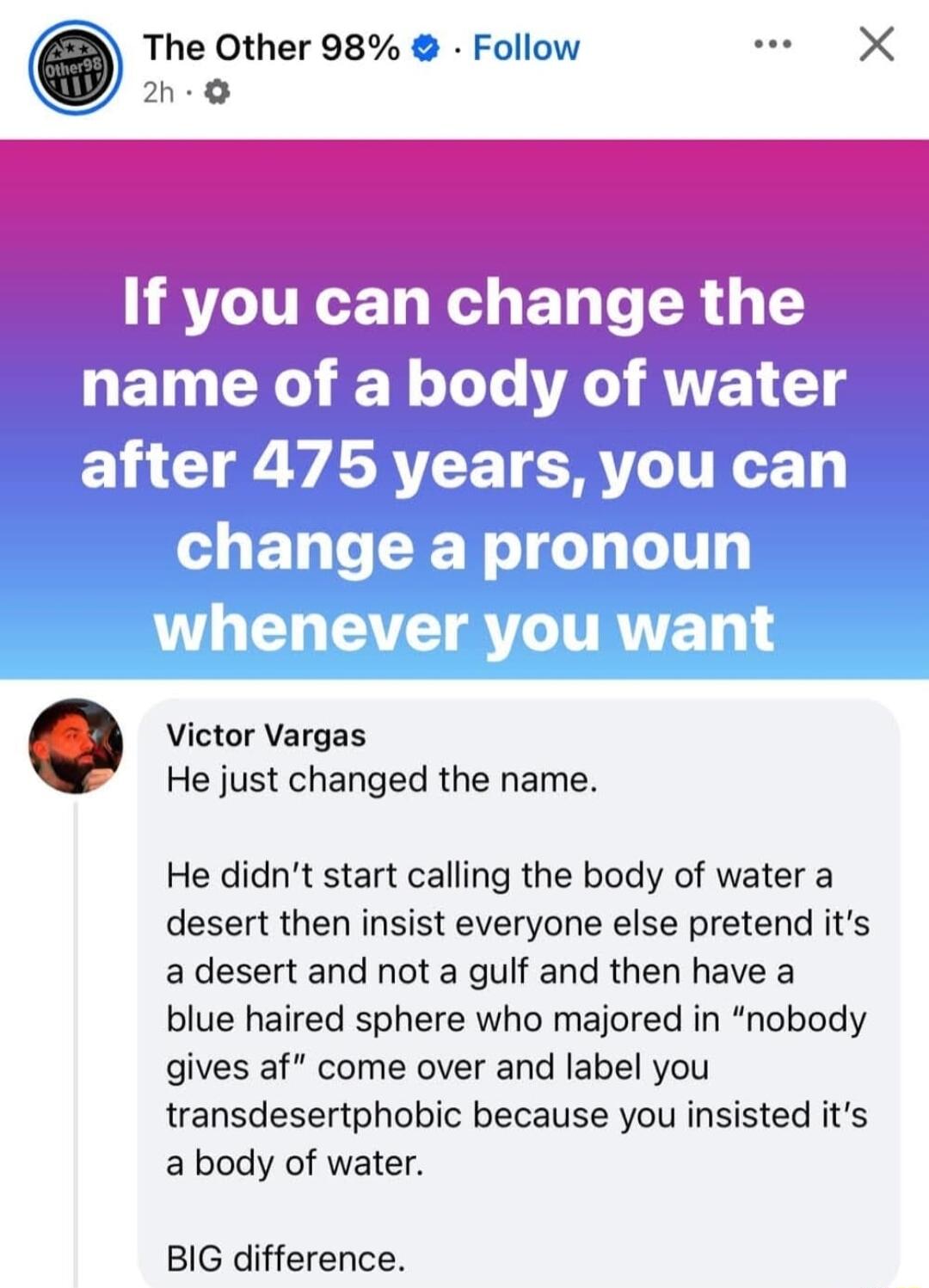 The Other 98 Follow w X h Victor Vargas He just changed the name He didnt start calling the body of water a desert then insist everyone else pretend its a desert and not a gulf and then have a blue haired sphere who majored in nobody gives af come over and label you transdesertphobic because you insisted its a body of water BIG difference