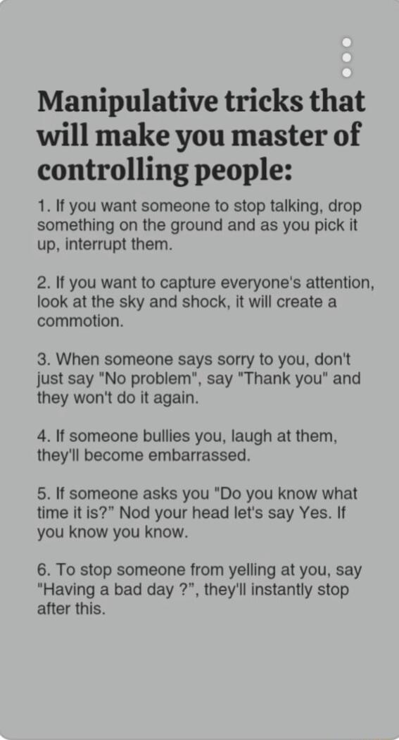 Manipulative tricks that will make you master of controlling people 1 If you want someone to stop talking drop something on the ground and as you pick it up interrupt them 2 If you want to capture everyones attention look at the sky and shock it will create a commotion 3 When someone says sorry to you dont just say No problem say Thank you and they wont do it again 4 If someone bullies you laugh a