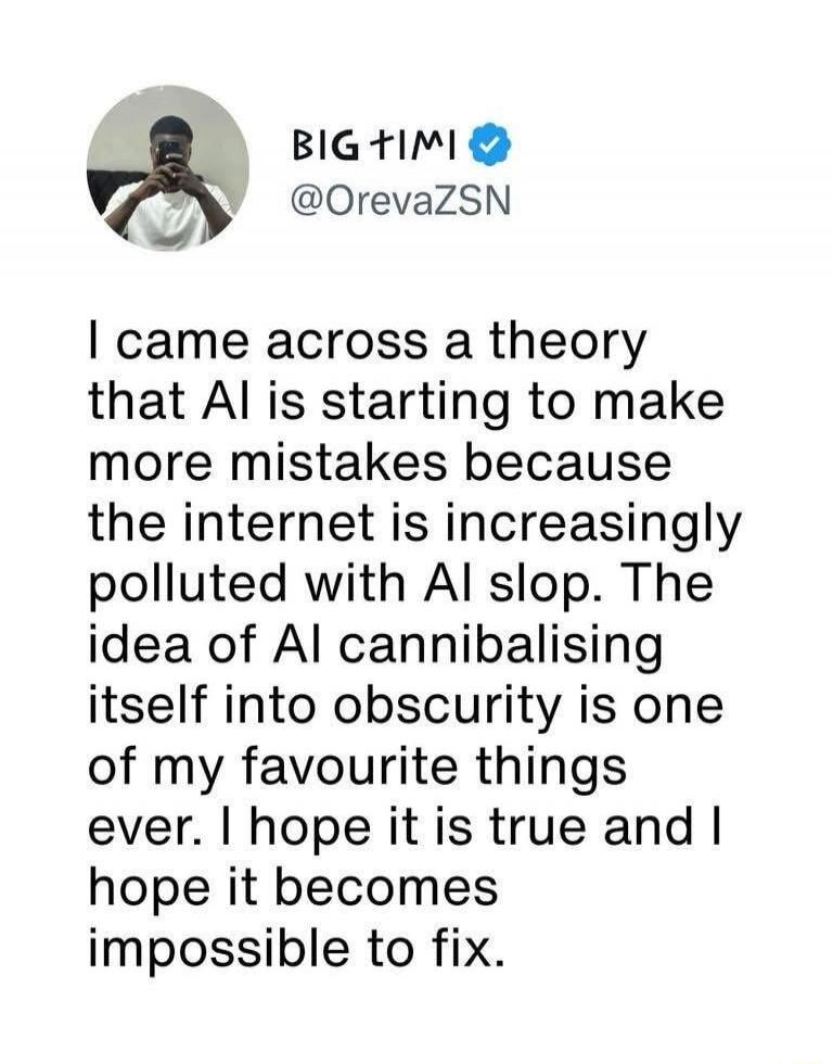 BIG TIMI @OrevaZSN I came across a theory that AI is starting to make more mistakes because the internet is increasingly polluted with AI slop. The idea of AI cannibalising itself into obscurity is one of my favourite things ever. I hope it is true and I hope it becomes impossible to fix.