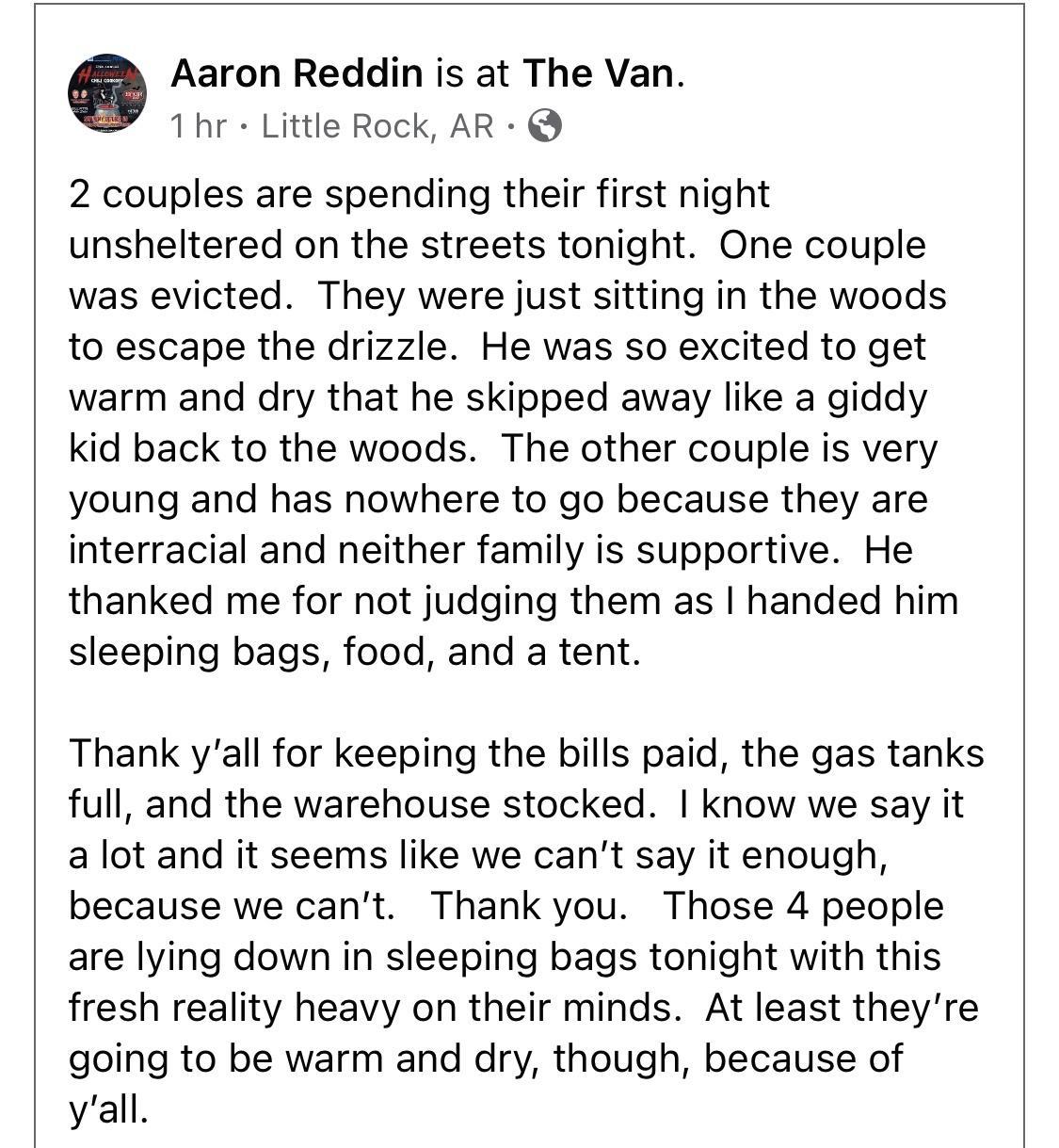 Aaron Reddin is at The Van 1 hr Little Rock AR 2 couples are spending their first night unsheltered on the streets tonight One couple was evicted They were just sitting in the woods to escape the drizzle He was so excited to get warm and dry that he skipped away like a giddy kid back to the woods The other couple is very young and has nowhere to go because they are interracial and neither family i