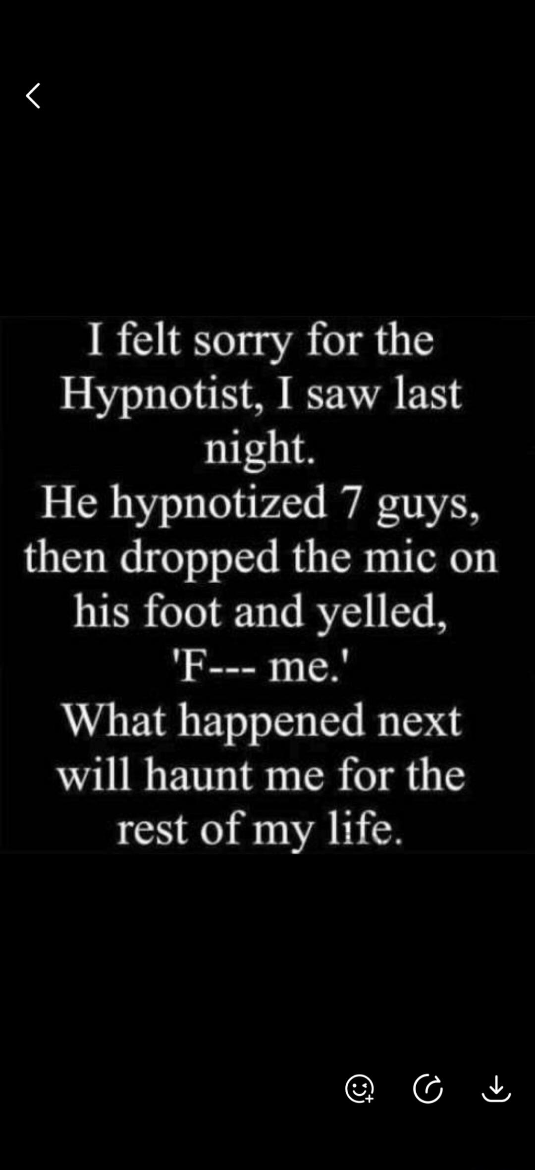 I felt sorry for the Hypnotist, I saw last night. He hypnotized 7 guys, then dropped the mic on his foot and yelled, 'F--- me.' What happened next will haunt me for the rest of my life.