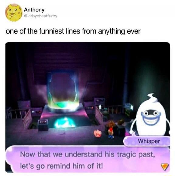 Anthony @kirbycheatfurby one of the funniest lines from anything ever Whisper Now that we understand his tragic past, let's go remind him of it!