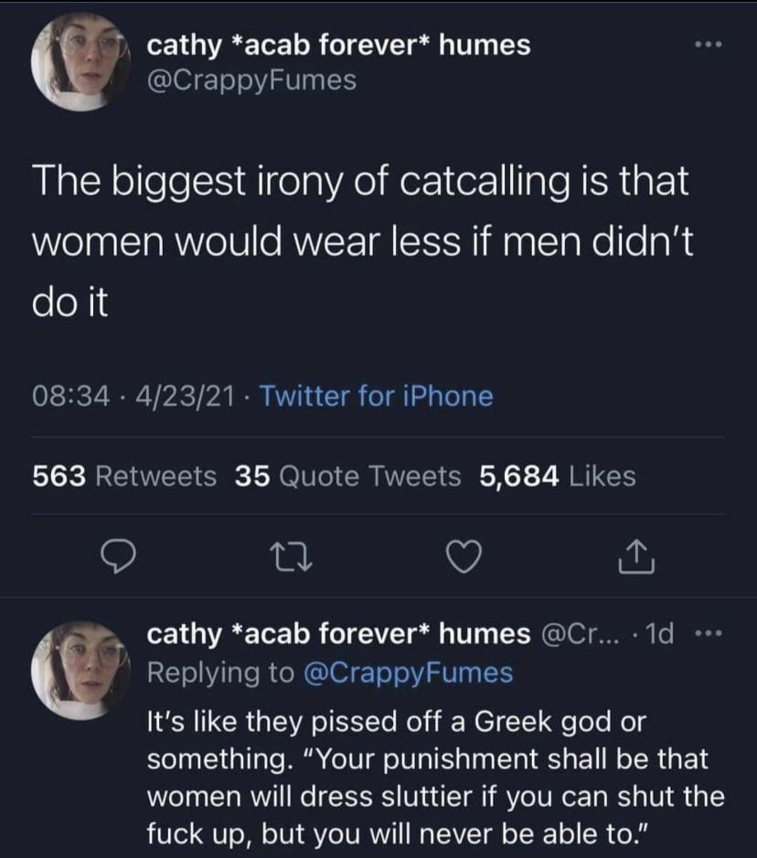 cathy acab forever humes CrappyFumes The biggest irony of catcalling is that women would wear less if men didnt oeX 0834 42321 Twitter for iPhone 563 Retweets 35 Quote Tweets 5684 Likes Q 0 w SN2 1 3 A Tor o o TEIVET ol 4 1V G OIS o IR RE o lale R RIS EToToV ST N ER G A I Yle Nol i N EI 1 e lelo Nolg something Your punishment shall be that women will dress sluttier if you can shut the fuck up but 