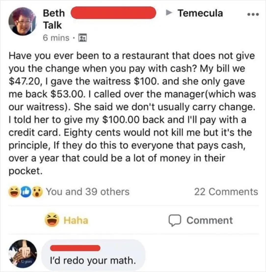 geth D Temecula Talk 6 mins Have you ever been to a restaurant that does not give you the change when you pay with cash My bill we 4720 gave the waitress 100 and she only gave me back 5300 called over the managerwhich was our waitress She said we dont usually carry change Itold her to give my 10000 back and Ill pay with a credit card Eighty cents would not kill me but its the principle If they do 