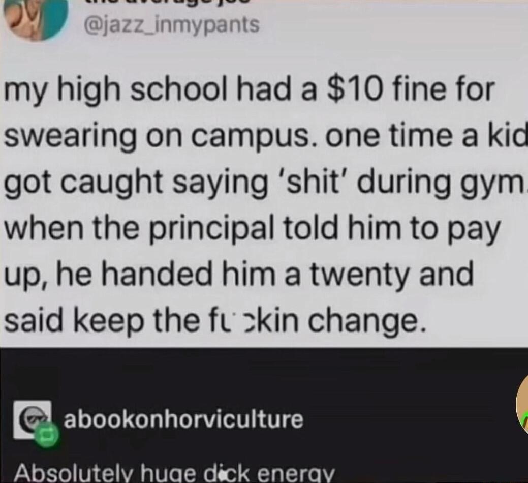 yF my high school had a 10 fine for swearing on campus one time a kid got caught saying shit during gym when the principal told him to pay up he handed him a twenty and said keep the fu zkin change abookonhorviculture Absolutelv huae dick enera