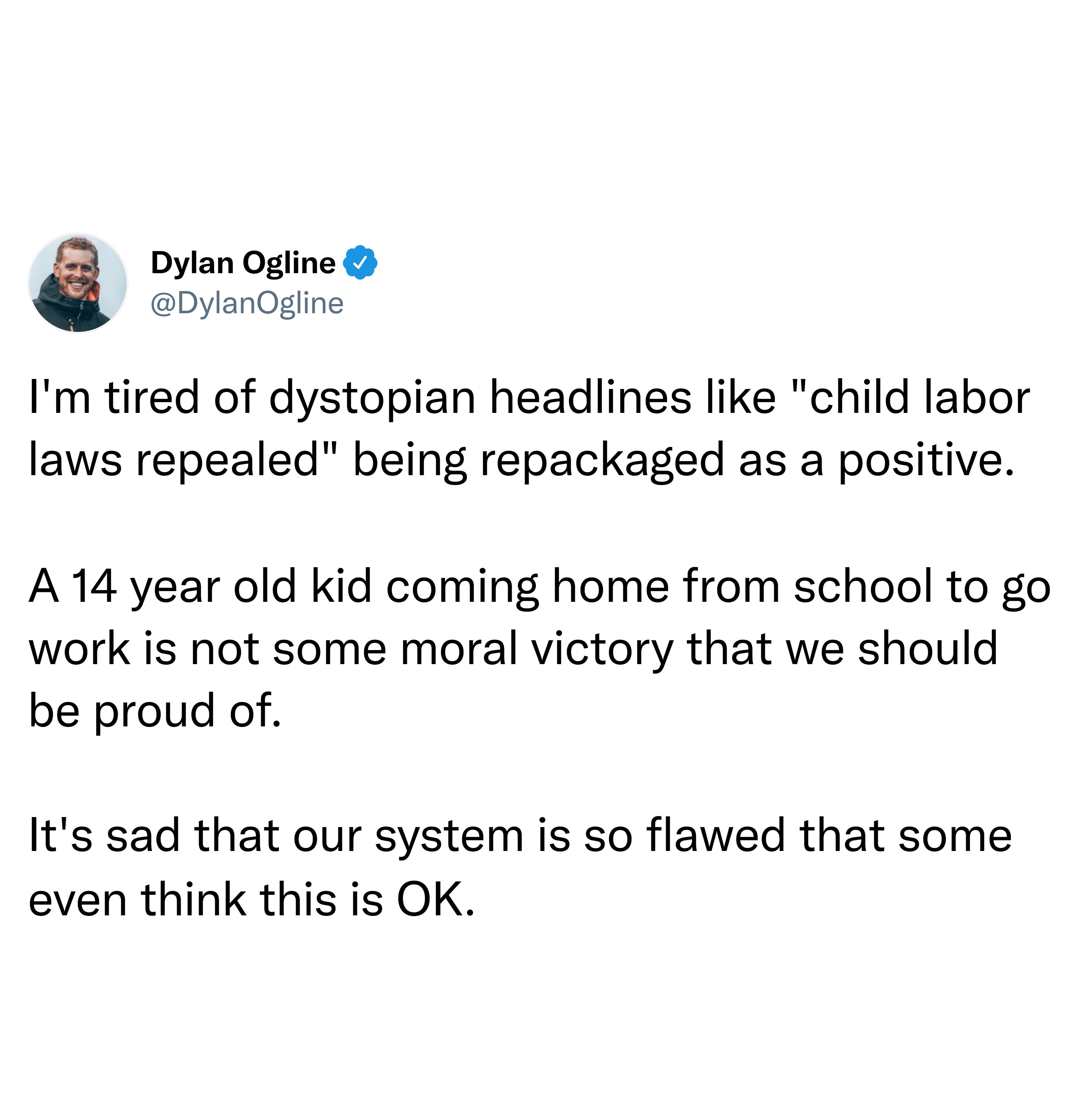 Im tired of dystopian headlines like child labor laws repealed being repackaged as a positive A 14 year old kid coming home from school to go work is not some moral victory that we should be proud of Its sad that our system is so flawed that some even think this is OK