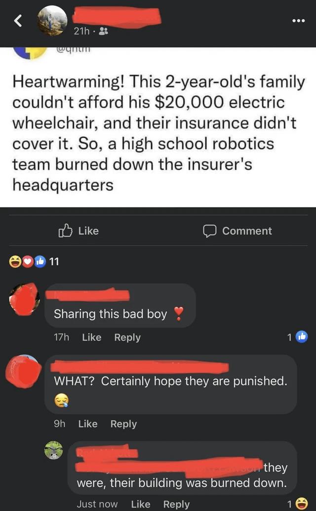 Heartwarming This 2 year olds family couldnt afford his 20000 electric wheelchair and their insurance didnt cover it So a high school robotics team burned down the insurers headquarters o Like D Comment Sharing this bad boy 17h Like Reply 1 WHAT Certainly hope they are punished oh Like Reply they were their building was burned down now Like Reply 10