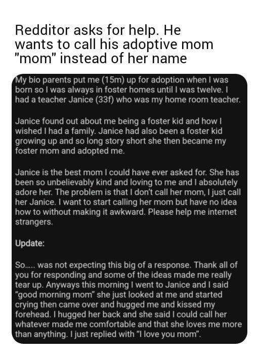 Redditor asks for help He wants to call his adoptive mom mom instead of her name My bio parents put me 15m up for adoption when was born so was always in foster homes until was t I iad a teacher Janice 33f who was my home room teacher Janice found out about me being a foster kid and how wished had a family Janice had also been a foster kid growing up and so long story short she then became my fost