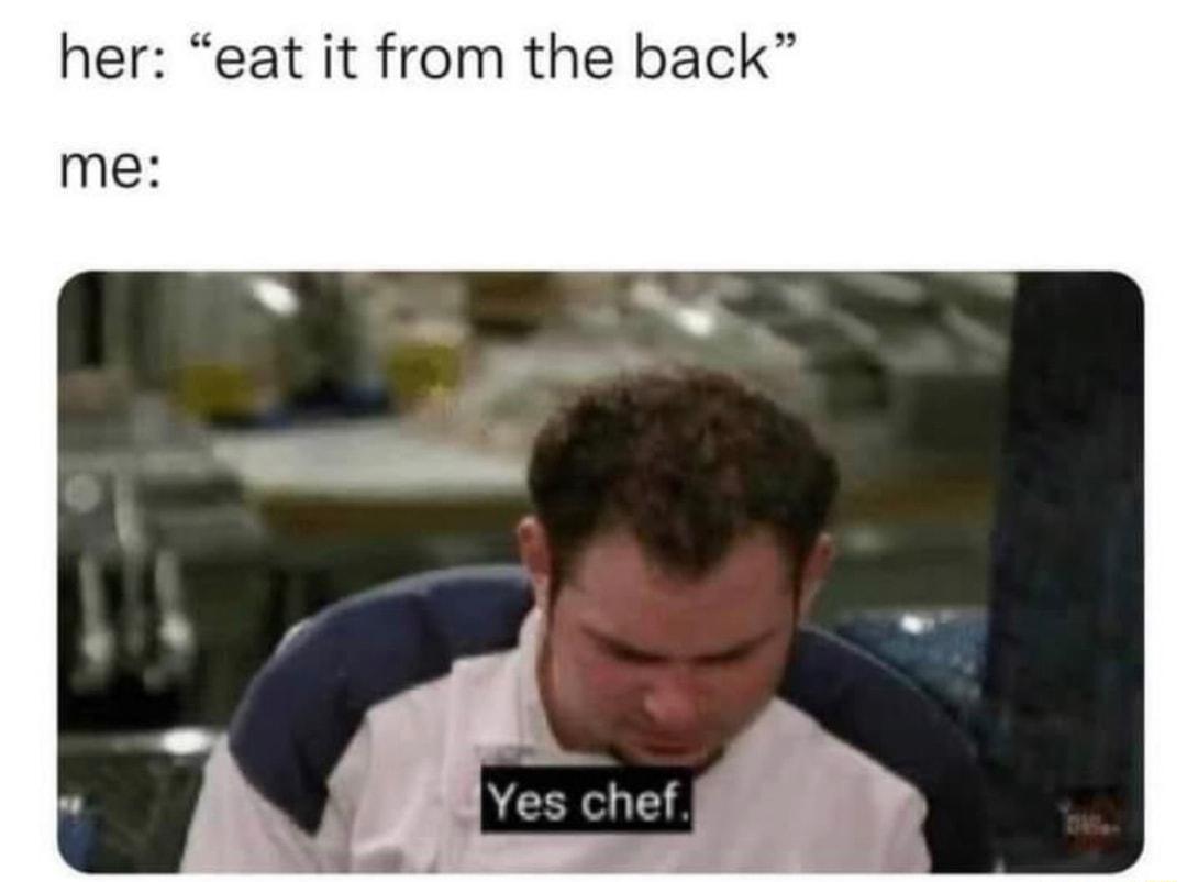 her eat it from the back Yes chef