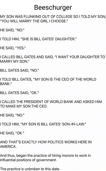 Beeschurger MY SON WAS FLUNKING OUT OF COLLEGE SO TOLD MY SON YOU WILL MARRY THE GIRL CHOOSE HE SAID NO TOLD HIM SHE IS BILL GATES DAUGHTER HE SAID YES CALLED BILL GATES AND SAID I WANT YOUR DAUGHTER TO MARRY MY SON BILL GATES SAID NO TOLD BILL GATES MY SON IS THE CEO OF THE WORLD BANK BILL GATES SAID OK CALLED THE PRESIDENT OF WORLD BANK AND ASKED HIM TO MAKE MY SON THE CEO HE SAID NO TOLD HIM MY