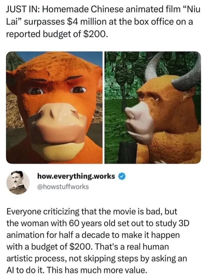JUST IN: Homemade Chinese animated film “Niu Lai” surpasses $4 million at the box office on a reported budget of $200. Everyone criticizing that the movie is bad, but the woman with 60 years old set out to study 3D animation for half a decade to make it happen with a budget of $200. That’s a real human artistic process, not skipping steps by asking
