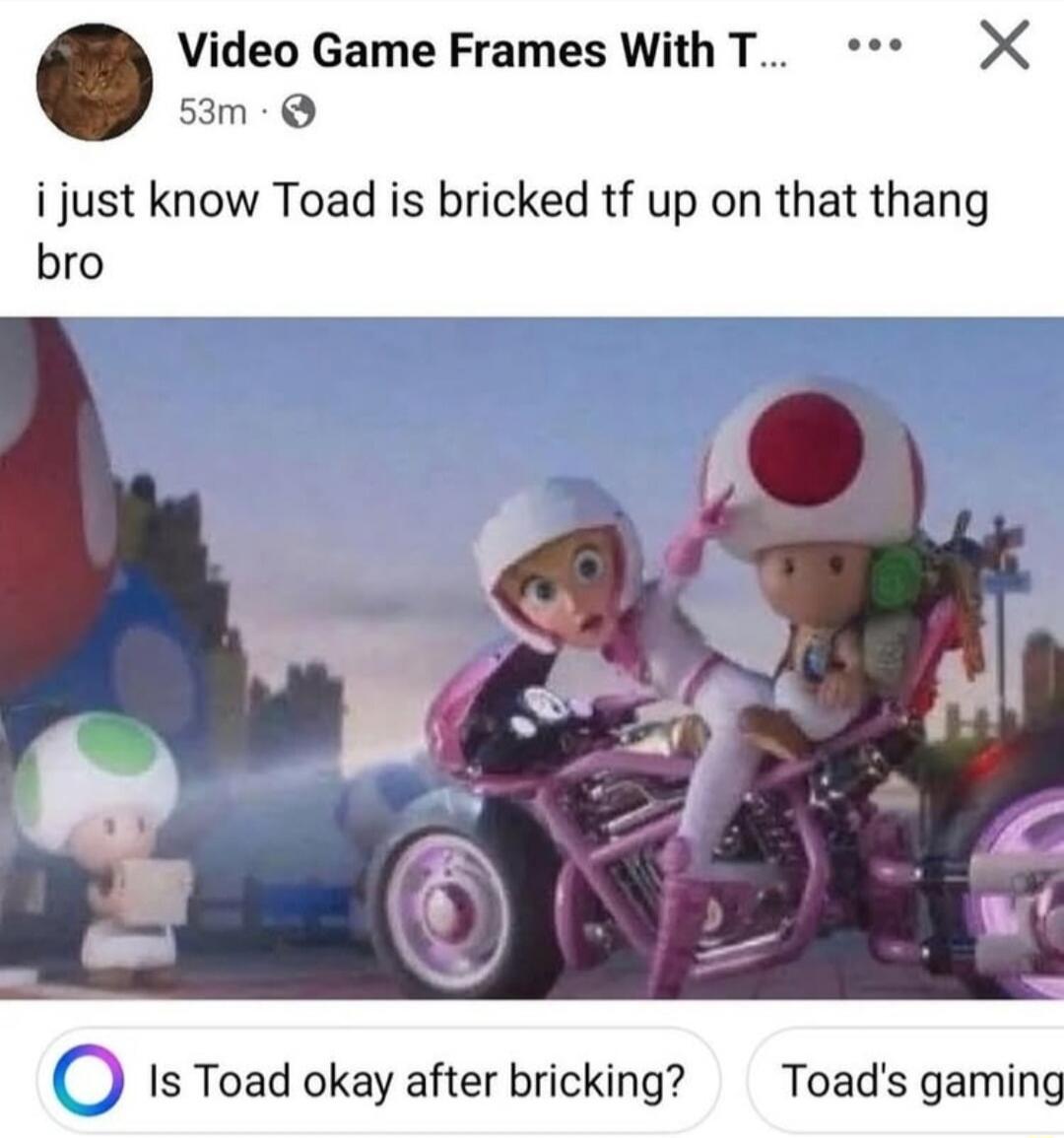 i just know Toad is bricked tf up on that thang bro
