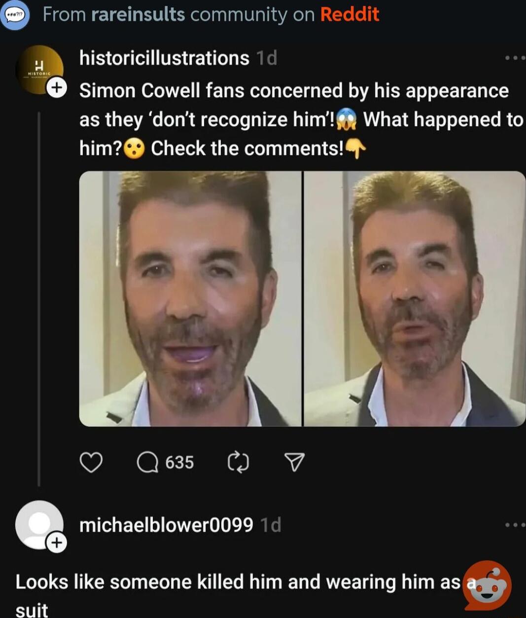 From rareinsults community on F historicillustrations 14 simon Cowell fans concerned by his appearance as they dont recognize himf What happened to him Check the comments O Qes O V michaelblower0099 Looks like someone killed him and wearing him as gf suit