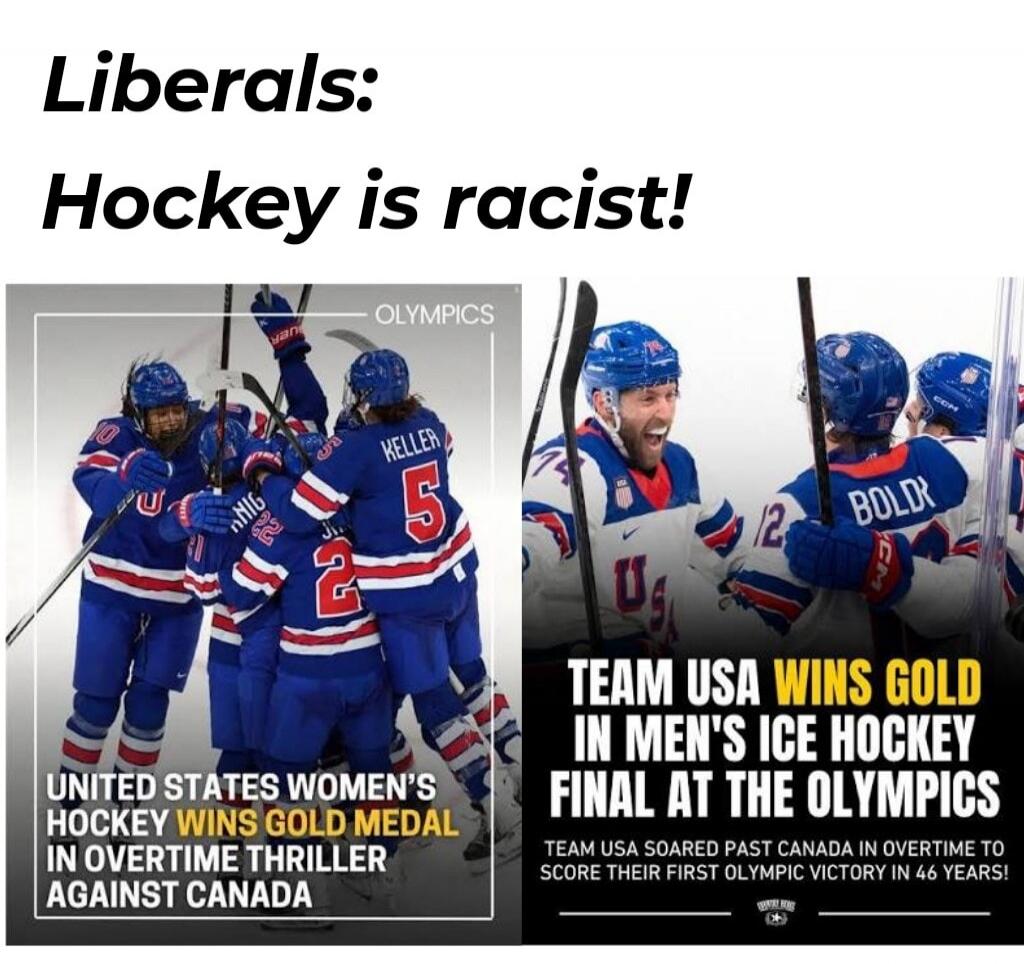 Liberals: Hockey is racist! UNITED STATES WOMEN'S HOCKEY WINS GOLD MEDAL IN OVERTIME THRILLER AGAINST CANADA. TEAM USA WINS GOLD IN MEN'S ICE HOCKEY FINAL AT THE OLYMPICS. TEAM USA SOARED PAST CANADA IN OVERTIME TO SCORE THEIR FIRST OLYMPIC VICTORY IN 46 YEARS!