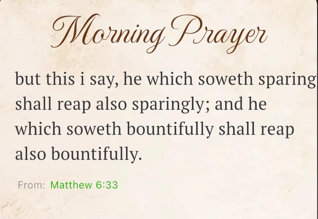 Morning Prayer but this i say, he which soweth sparingly shall reap also sparingly; and he which soweth bountifully shall reap also bountifully. From: Matthew 6:33