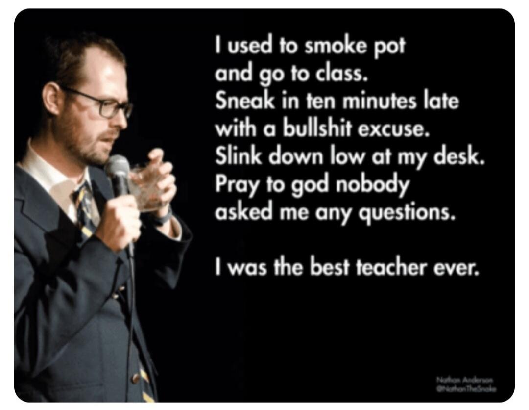 I used to smoke pot and go to class. Sneak in ten minutes late with a bullshit excuse. Slink down low at my desk. Pray to god nobody asked me any questions. I was the best teacher ever.