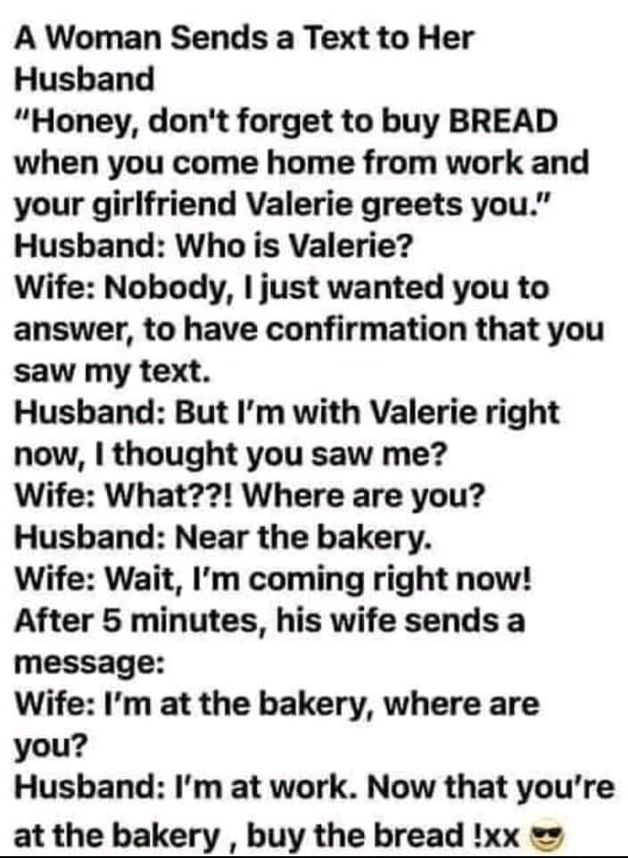 A Woman Sends a Text to Her Husband Honey dont forget to buy BREAD when you come home from work and your girlfriend Valerie greets you Husband Who is Valerie Wife Nobody just wanted you to answer to have confirmation that you saw my text Husband But Im with Valerie right now thought you saw me Wife What Where are you Husband Near the bakery Wife Wait Im coming right now After 5 minutes his wife se