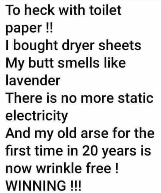 To heck with toilet paper bought dryer sheets My butt smells like lavender There is no more static electricity And my old arse for the first time in 20 years is now wrinkle free WINNING