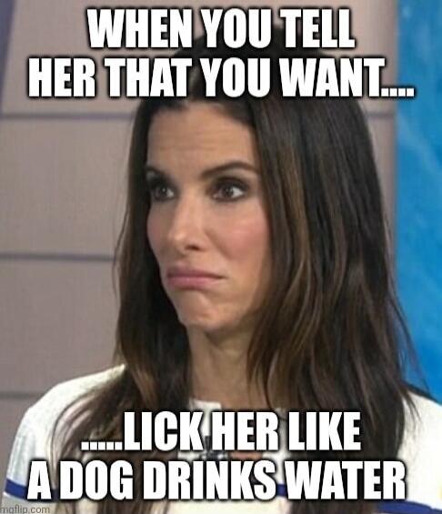 WHEN YOU TELL HER THAT YOU WANT.... .....LICK HER LIKE A DOG DRINKS WATER
