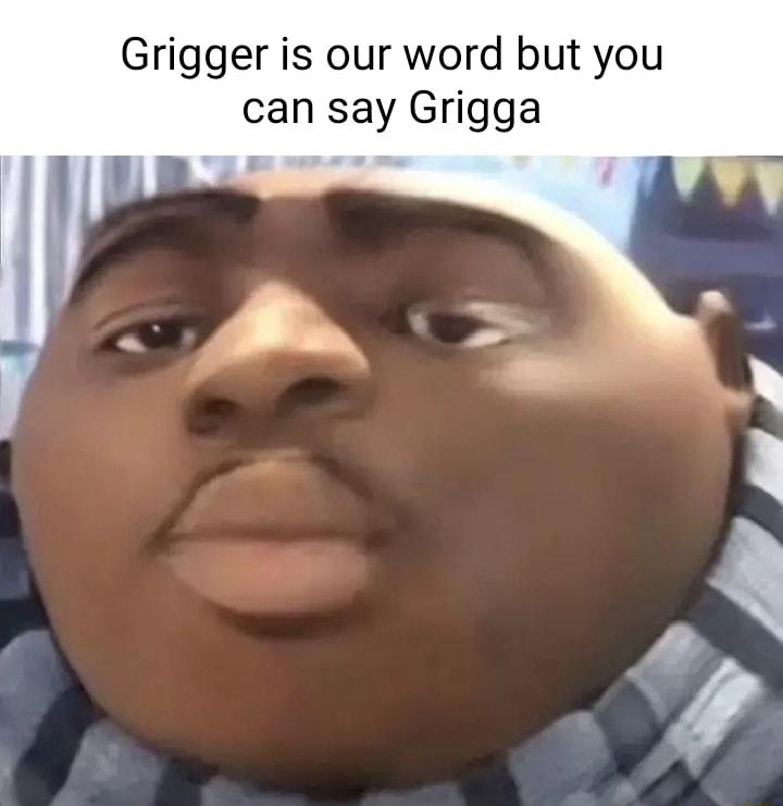 Grigger is our word but you can say Grigga