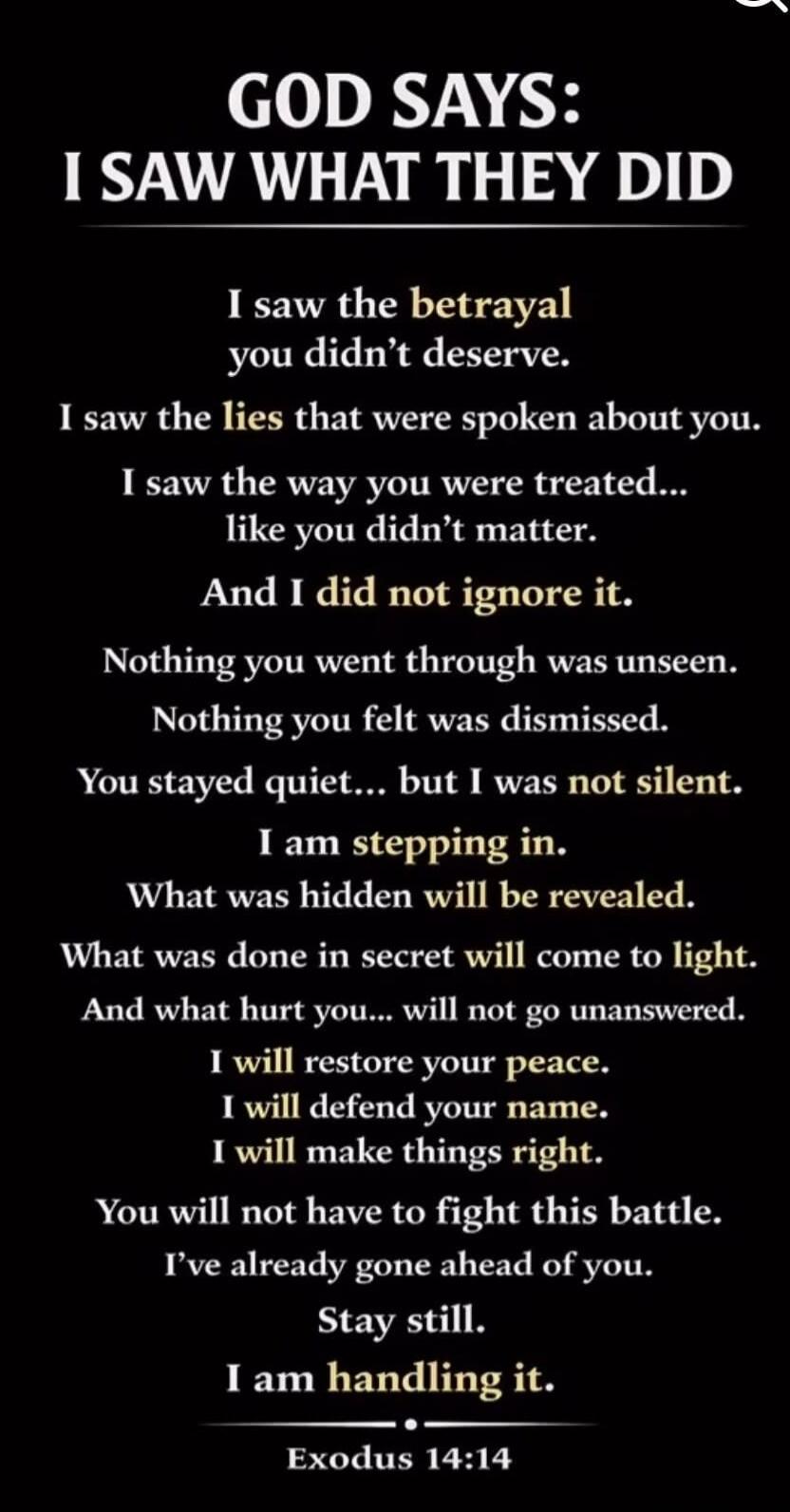 GOD SAYS: I SAW WHAT THEY DID I saw the betrayal you didn't deserve. I saw the lies that were spoken about you. I saw the way you were treated... like you didn't matter. And I did not ignore it. Nothing you went through was unseen. Nothing you felt was dismissed. You stayed quiet... but I was not silent. I am stepping in. What was hidden will be re