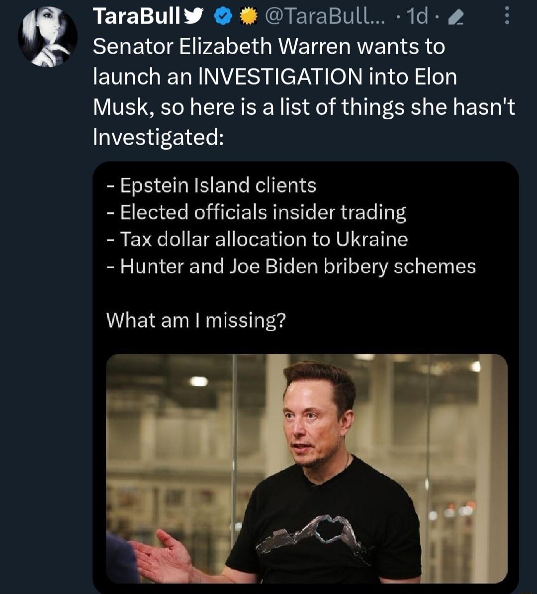 TaraBullY TaraBull 1d Senator Elizabeth Warren wants to launch an INVESTIGATION into Elon Musk so here is a list of things she hasnt GVEREEICEH Epstein Istand clients Elected officials insider trading Tax dollar allocation to Ukraine Hunter and Joe Biden bribery schemes LEE TS e