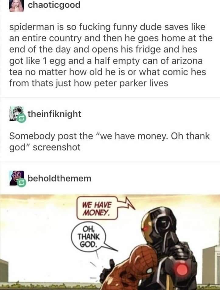 chaoticgood spiderman is so fucking funny dude saves like an entire country and then he goes home at the end of the day and opens his fridge and hes got like 1 egg and a half empty can of arizona tea no matter how old he is or what comic hes from thats just how peter parker lives theinfiknight Somebody post the we have money Oh thank god screenshot gbeholdthemem