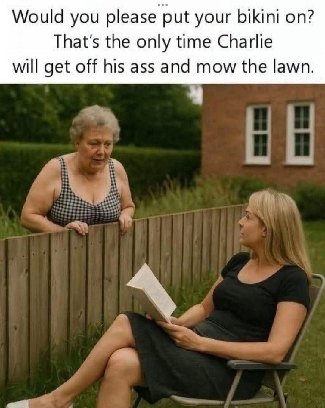 Would you please put your bikini on? That's the only time Charlie will get off his ass and mow the lawn.