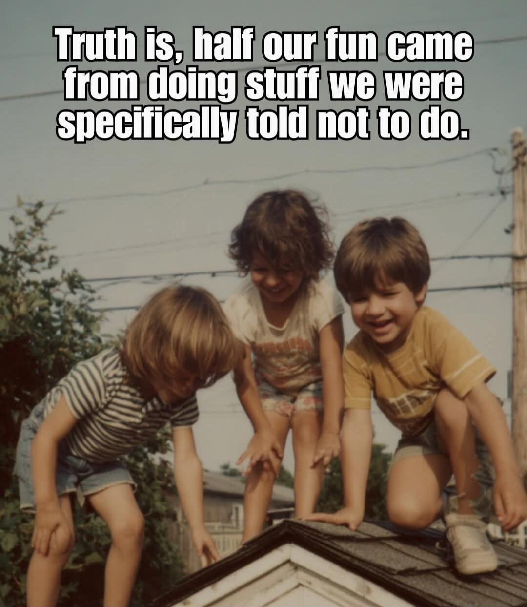 Truth is, half our fun came from doing stuff we were specifically told not to do.