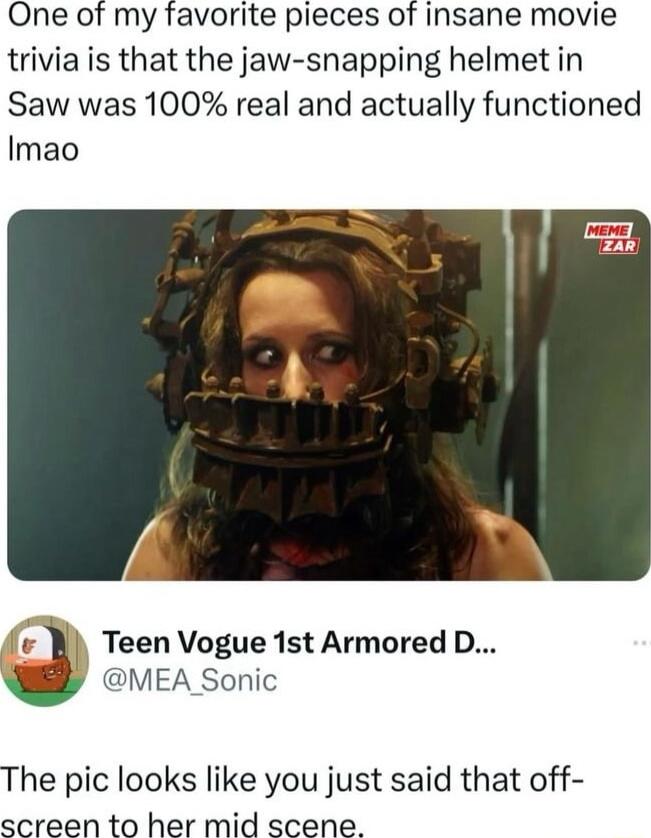 One of my favorite pieces of insane movie trivia is that the jaw snapping helmet in Saw was 100 real and actually functioned Imao fiv Teen Vogue 1st Armored D MEA Sonic The pic looks like you just said that off screen to her mid scene